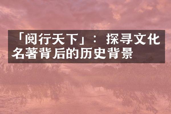 「阅行天下」：探寻文化名著背后的历史背景