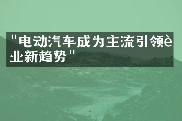 "电动汽车成为主流引领行业新趋势"