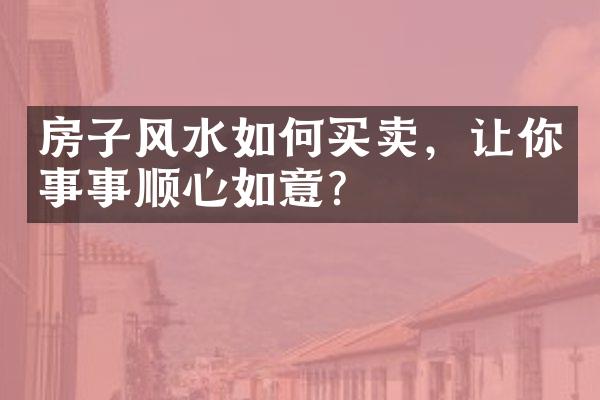 房子风水如何买卖，让你事事顺心如意？