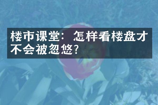 楼市课堂：怎样看楼盘才不会被忽悠？