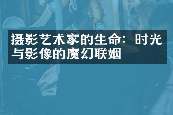 摄影艺术家的生命：时光与影像的魔幻联姻