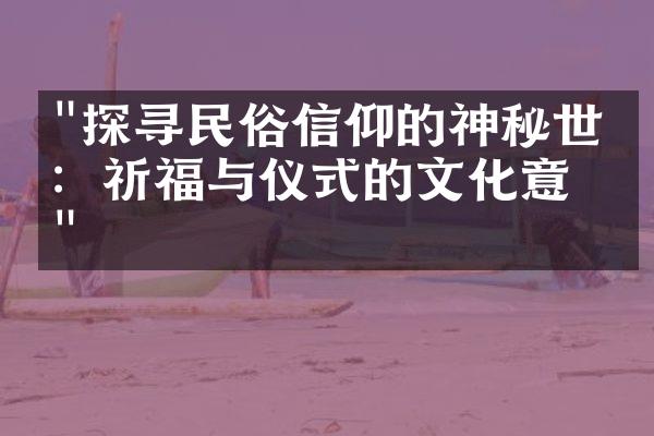 "探寻民俗信仰的神秘世界：祈福与仪式的文化意义"