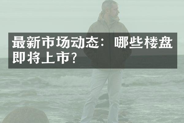 最新市场动态：哪些楼盘即将上市？