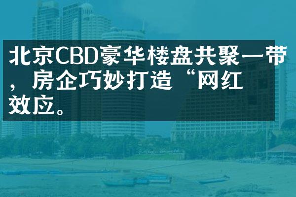 北京CBD豪华楼盘共聚一带，房企巧妙打造“网红”效应。