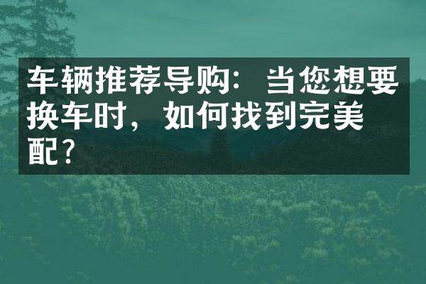 车辆推荐导购：当您想要换车时，如何找到完美匹配？