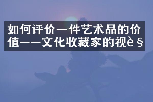 如何评价一件艺术品的价值——文化收藏家的视角