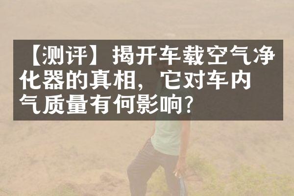 【测评】揭开车载空气净化器的真相，它对车内空气质量有何影响？