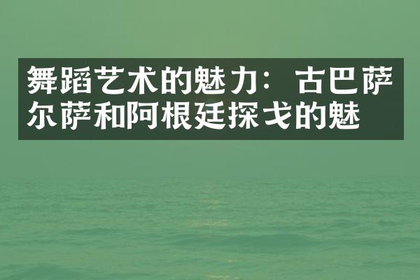 舞蹈艺术的魅力：古巴萨尔萨和阿根廷探戈的魅力