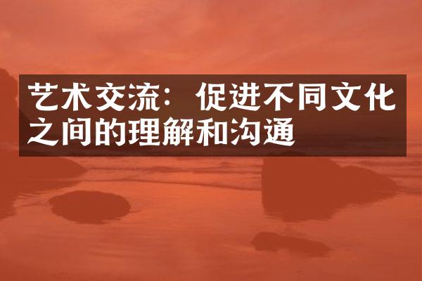 艺术交流：促进不同文化之间的理解和沟通