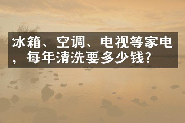 冰箱、空调、电视等家电，每年清洗要多少钱？