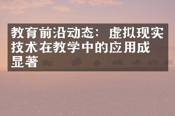 教育前沿动态：虚拟现实技术在教学中的应用成效显著