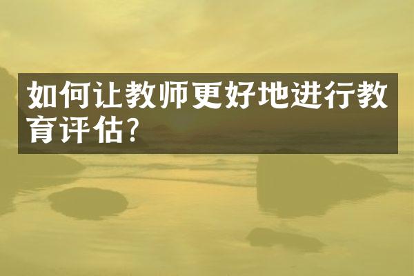 如何让教师更好地进行教育评估？