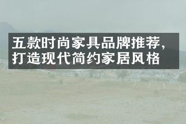 五款时尚家具品牌推荐，打造现代简约家居风格