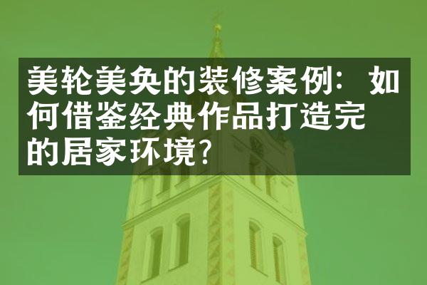 美轮美奂的装修案例：如何借鉴经典作品打造完美的居家环境？