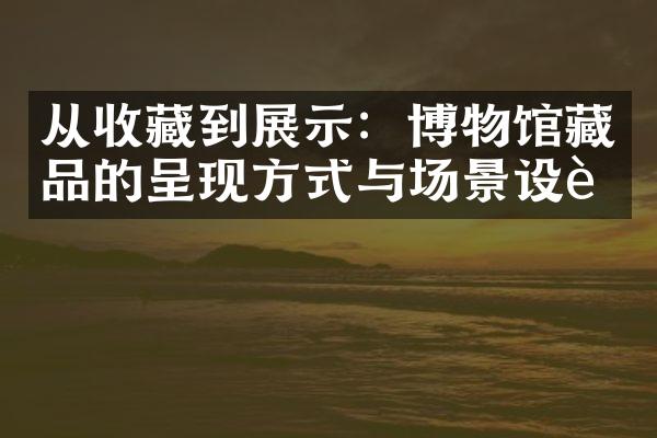 从收藏到展示：博物馆藏品的呈现方式与场景设计