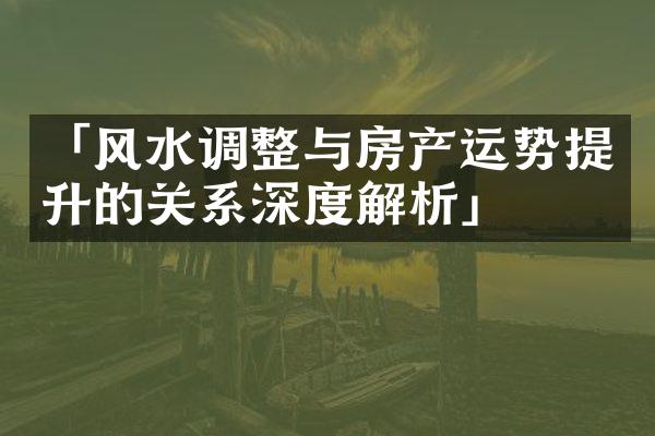 「风水调整与房产运势提升的关系深度解析」