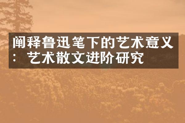 阐释鲁迅笔下的艺术意义：艺术散文进阶研究