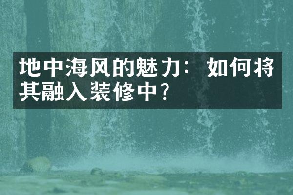 地中海风的魅力：如何将其融入装修中？