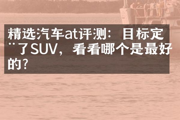 精选汽车at评测：目标定在了SUV，看看哪个是最好的？