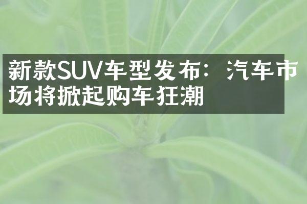 新款SUV车型发布：汽车市场将掀起购车狂潮