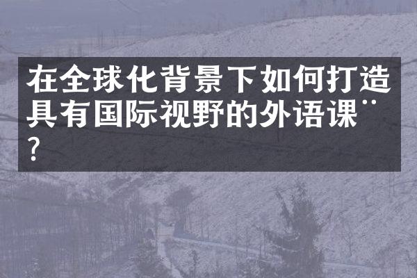 在全球化背景下如何打造具有国际视野的外语课程？