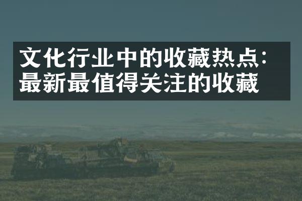 文化行业中的收藏热点：最新最值得关注的收藏品