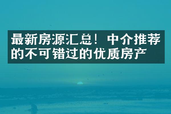 最新房源汇总！中介推荐的不可错过的优质房产