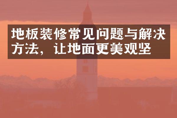 地板装修常见问题与解决方法，让地面更美观坚固