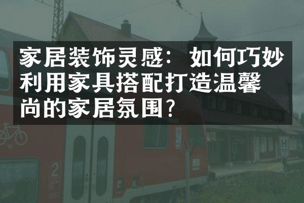 家居装饰灵感：如何巧妙利用家具搭配打造温馨时尚的家居氛围？