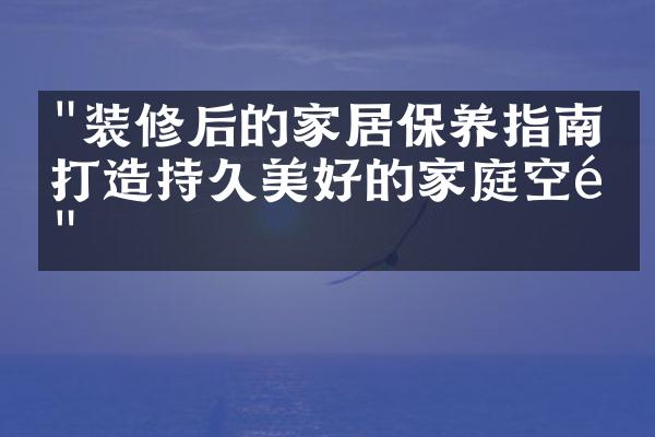 "装修后的家居保养指南：打造持久美好的家庭空间"