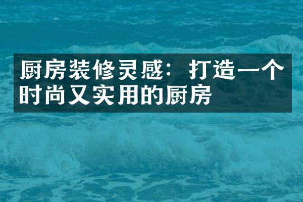 厨房装修灵感：打造一个时尚又实用的厨房