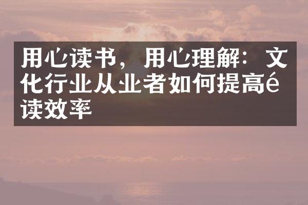 用心读书，用心理解：文化行业从业者如何提高阅读效率