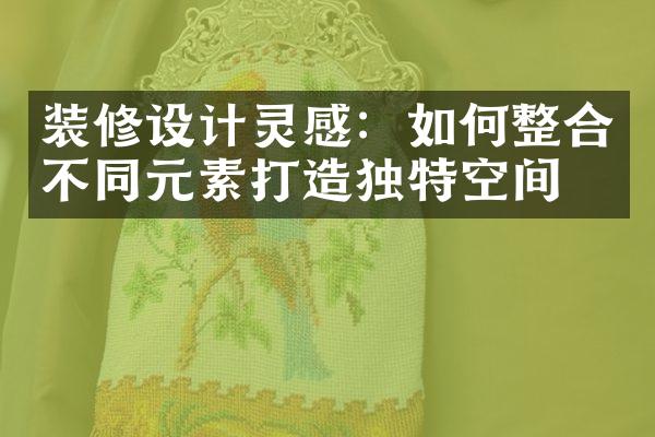 装修设计灵感：如何整合不同元素打造独特空间？