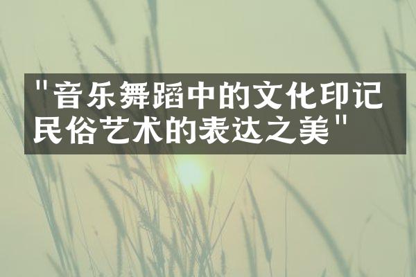 "音乐舞蹈中的文化印记：民俗艺术的表达之美"