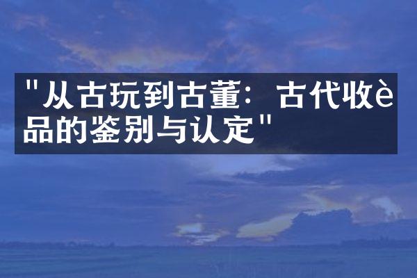 "从古玩到古董：古代收藏品的鉴别与认定"