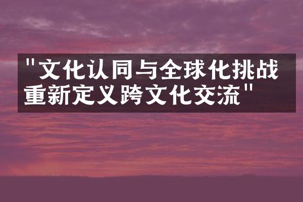 "文化认同与全球化挑战：重新定义跨文化交流"