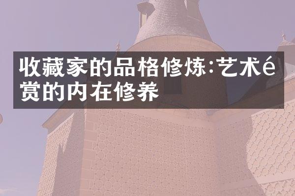 收藏家的品格修炼:艺术鉴赏的内在修养