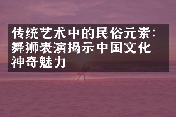 传统艺术中的民俗元素：舞狮表演揭示文化的神奇魅力