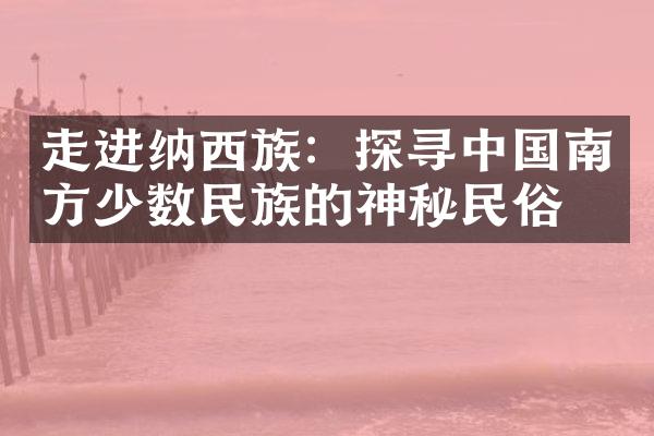 走进纳西族：探寻中国南方少数民族的神秘民俗