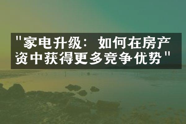 "家电升级：如何在房产投资中获得更多竞争优势"