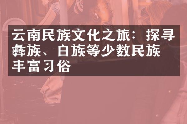 云南民族文化之旅：探寻彝族、白族等少数民族的丰富习俗