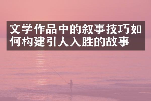 文学作品中的叙事技巧如何构建引人入胜的故事？