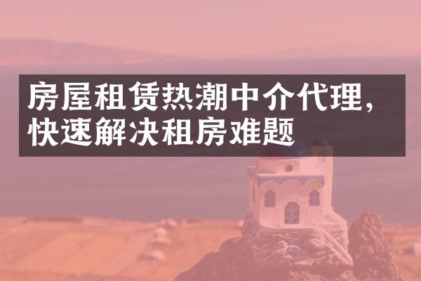 房屋租赁热潮中介代理，快速解决租房难题