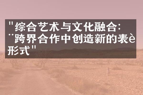 "综合艺术与文化融合：在跨界合作中创造新的表达形式"