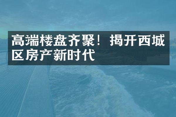 高端楼盘齐聚！揭开西城区房产新时代