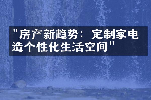 "房产新趋势：定制家电打造个性化生活空间"