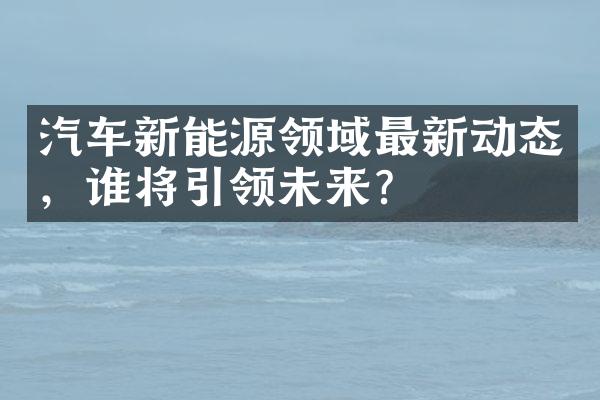 汽车新能源领域最新动态，谁将引领未来？