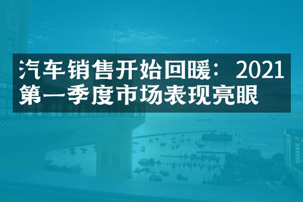 汽车销售开始回暖：2021年第一季度市场表现亮眼