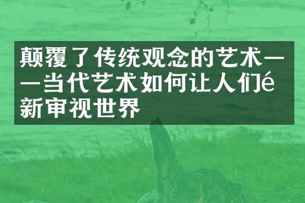 颠覆了传统观念的艺术——当代艺术如何让人们重新审视世界