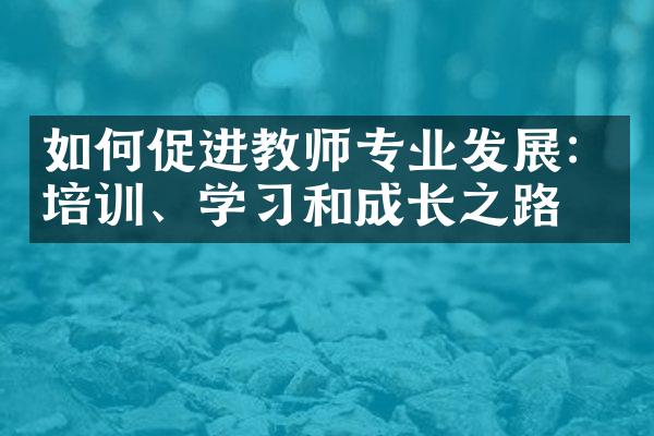 如何促进教师专业发展：培训、学习和成长之路